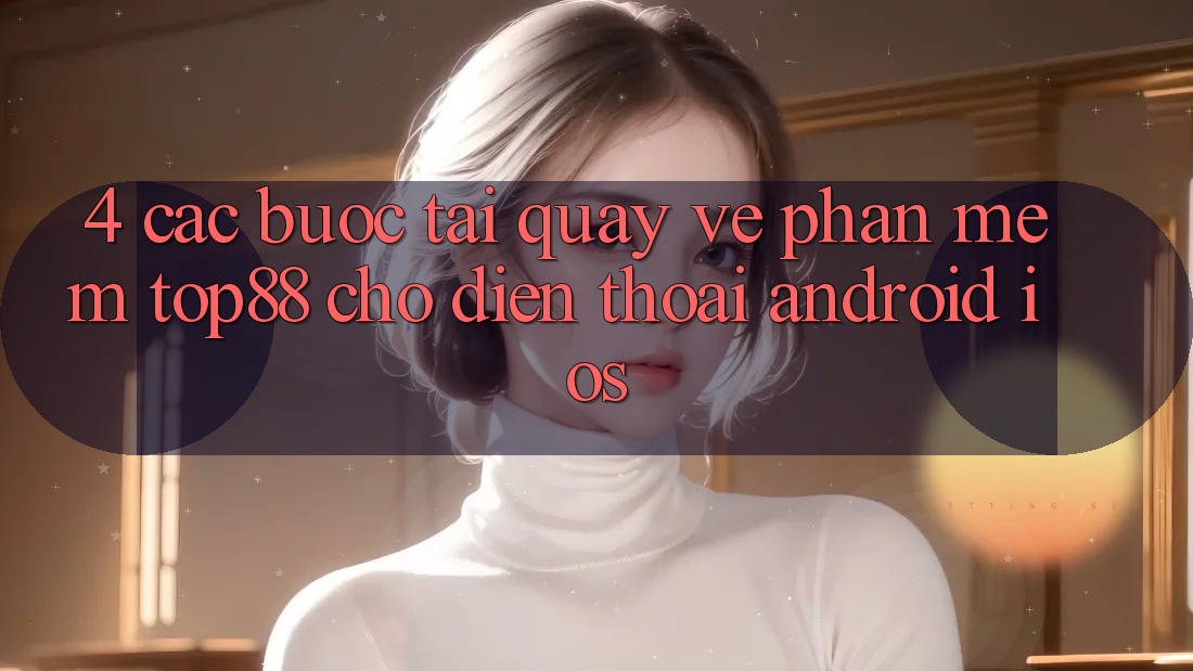 4. Các bước Tải quay về Phần mềm Top88 Cho Điện Thoại (Android & iOS) 4. Các bước Tải quay về Phần mềm Top88 Cho Điện Thoại (Android & iOS)