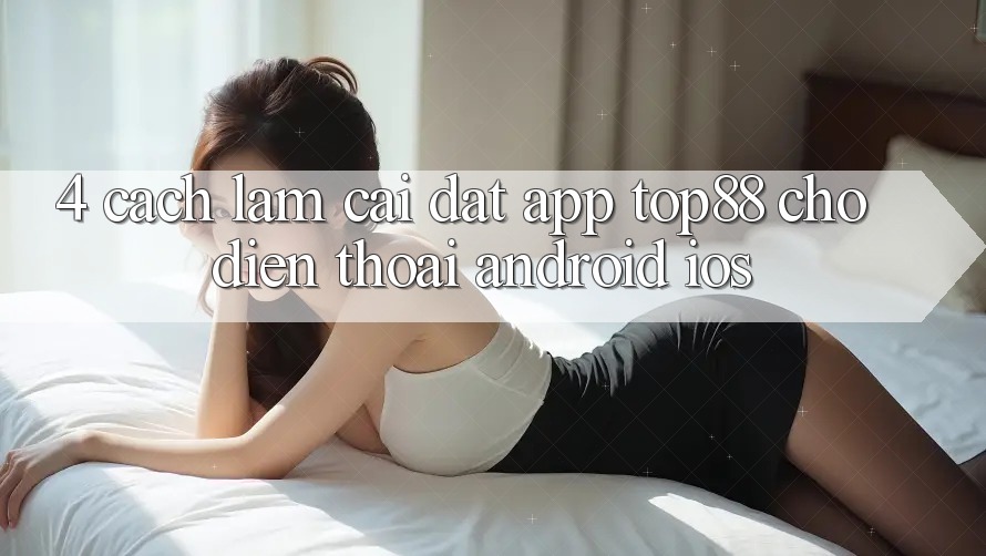 4. Cách làm Cài đặt App Top88 Cho Điện Thoại (Android & iOS)