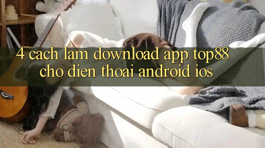 4. Cách làm Download App Top88 Cho Điện Thoại (Android & iOS) 4. Cách làm Download App Top88 Cho Điện Thoại (Android & iOS)