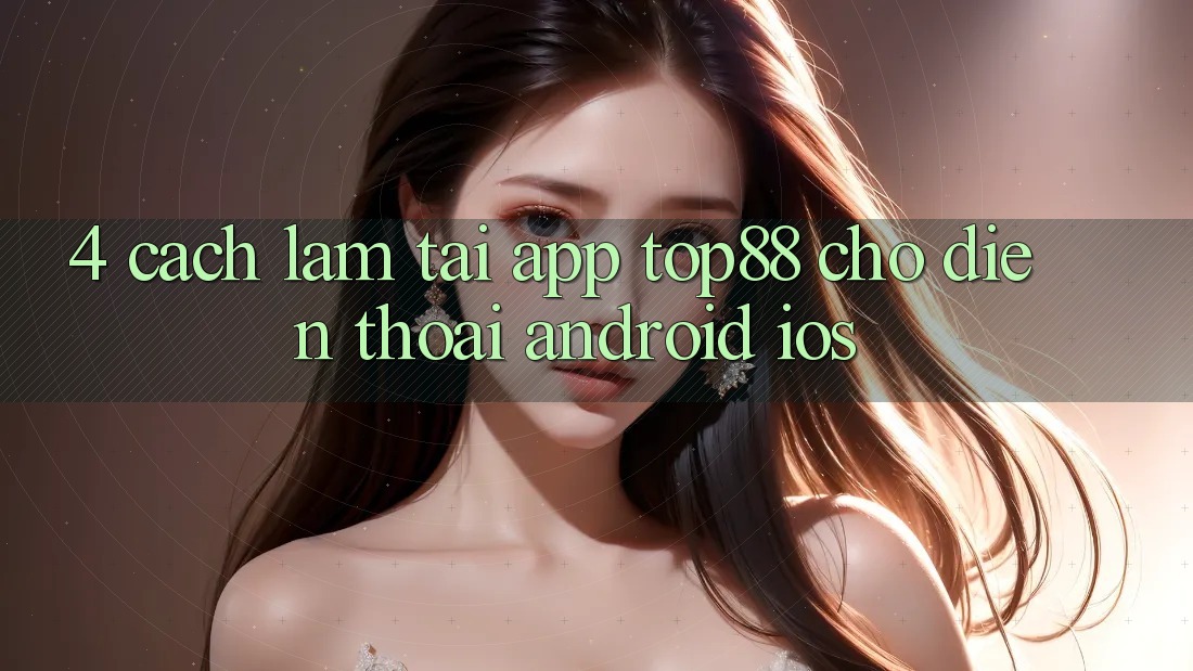 4. Cách làm Tải App Top88 Cho Điện Thoại (Android & iOS) 4. Cách làm Tải App Top88 Cho Điện Thoại (Android & iOS)