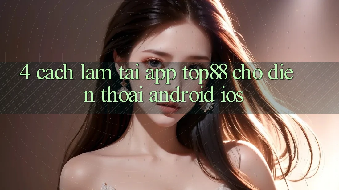 4. Cách làm Tải App Top88 Cho Điện Thoại (Android & iOS) 4. Cách làm Tải App Top88 Cho Điện Thoại (Android & iOS)