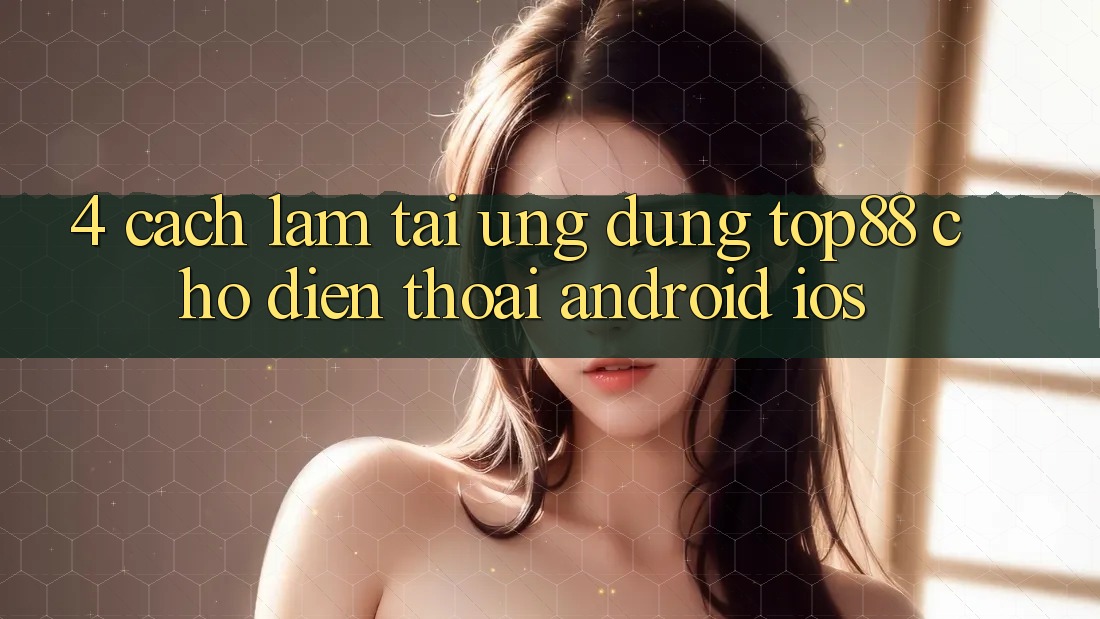 4. Cách làm Tải Ứng dụng Top88 Cho Điện Thoại (Android & iOS)