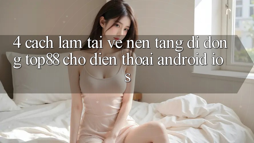 4. Cách làm Tải về Nền tảng di động Top88 Cho Điện Thoại (Android & iOS) 4. Cách làm Tải về Nền tảng di động Top88 Cho Điện Thoại (Android & iOS)