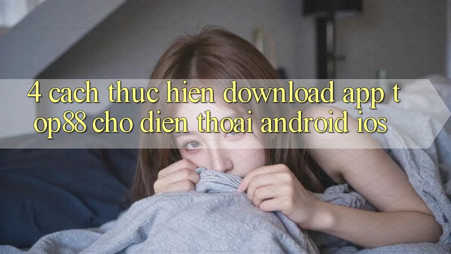 4. Cách thực hiện Download App Top88 Cho Điện Thoại (Android & iOS) 4. Cách thực hiện Download App Top88 Cho Điện Thoại (Android & iOS)
