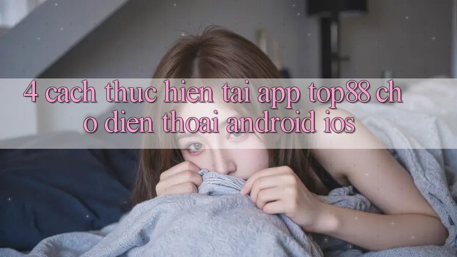 4. Cách thực hiện Tải App Top88 Cho Điện Thoại (Android & iOS) 4. Cách thực hiện Tải App Top88 Cho Điện Thoại (Android & iOS)