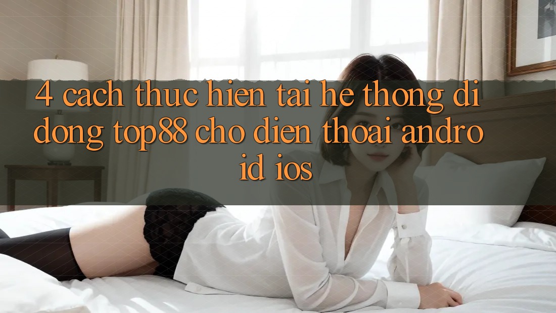 4. Cách thực hiện Tải Hệ thống di động Top88 Cho Điện Thoại (Android & iOS) 4. Cách thực hiện Tải Hệ thống di động Top88 Cho Điện Thoại (Android & iOS)