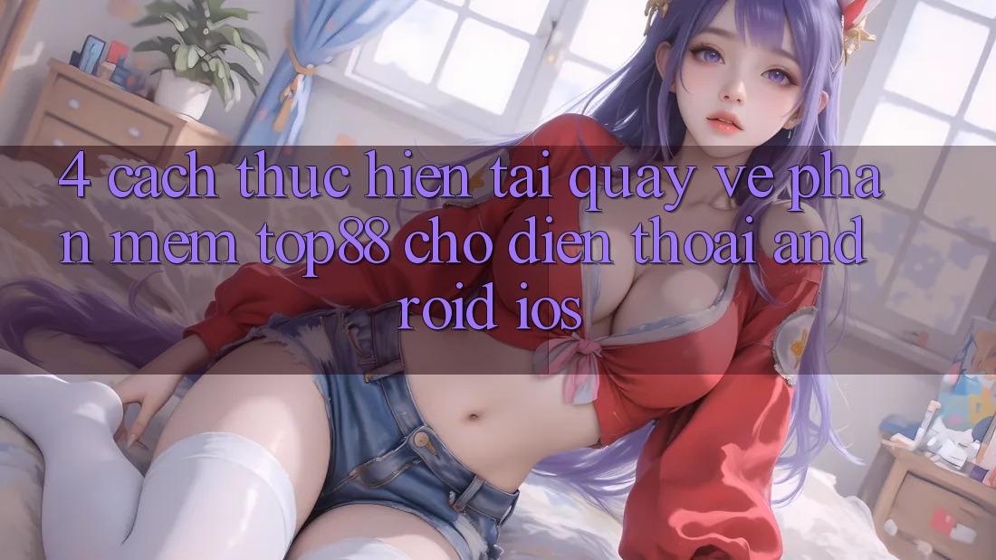 4. Cách thực hiện Tải quay về Phần mềm Top88 Cho Điện Thoại (Android & iOS) 4. Cách thực hiện Tải quay về Phần mềm Top88 Cho Điện Thoại (Android & iOS)