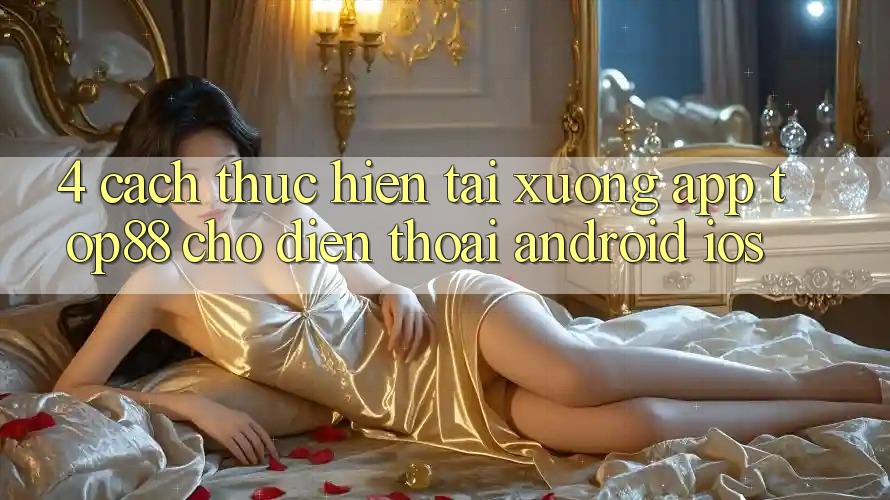 4. Cách thực hiện Tải xuống App Top88 Cho Điện Thoại (Android & iOS) 4. Cách thực hiện Tải xuống App Top88 Cho Điện Thoại (Android & iOS)