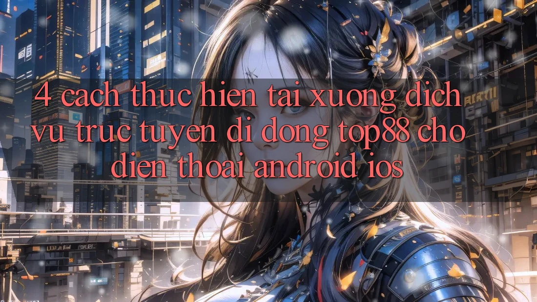 4. Cách thực hiện Tải xuống Dịch vụ trực tuyến di động Top88 Cho Điện Thoại (Android & iOS) 4. Cách thực hiện Tải xuống Dịch vụ trực tuyến di động Top88 Cho Điện Thoại (Android & iOS)