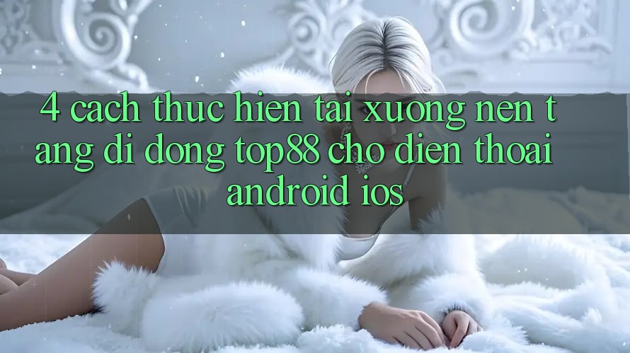 4. Cách thực hiện Tải xuống Nền tảng di động Top88 Cho Điện Thoại (Android & iOS)