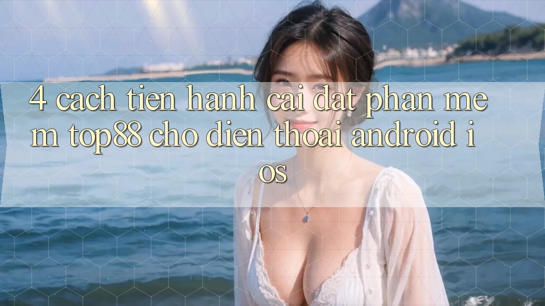 4. Cách tiến hành Cài đặt Phần mềm Top88 Cho Điện Thoại (Android & iOS) 4. Cách tiến hành Cài đặt Phần mềm Top88 Cho Điện Thoại (Android & iOS)