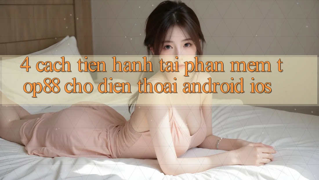 4. Cách tiến hành Tải Phần mềm Top88 Cho Điện Thoại (Android & iOS) 4. Cách tiến hành Tải Phần mềm Top88 Cho Điện Thoại (Android & iOS)