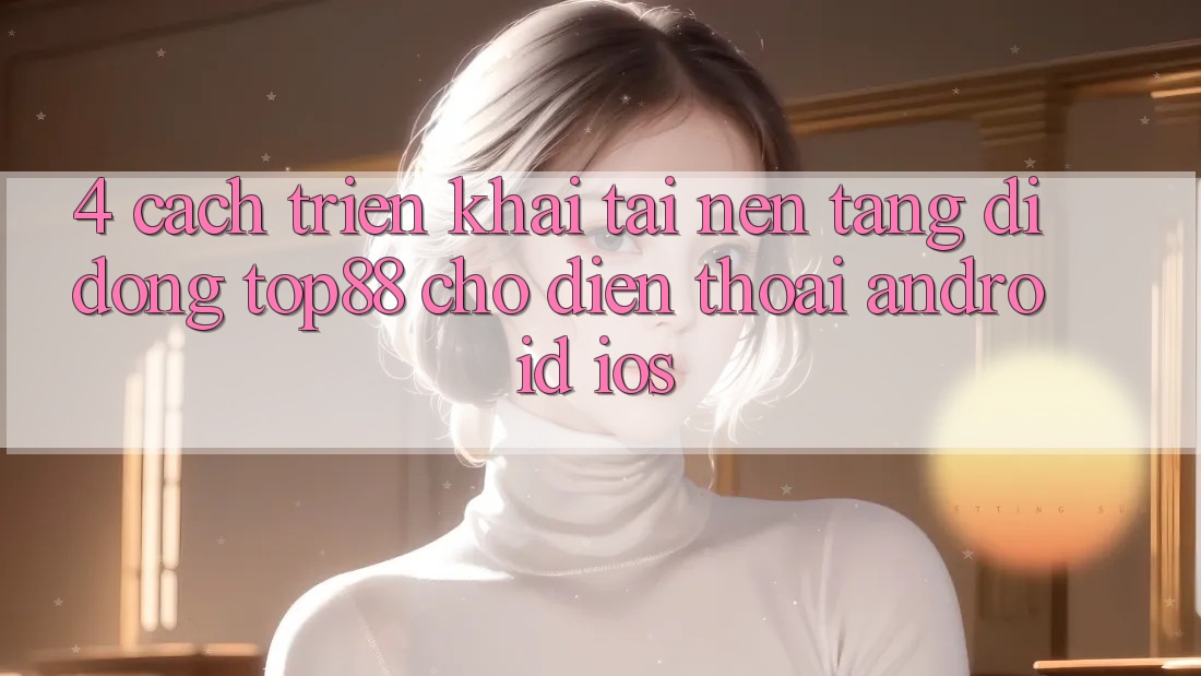 4. Cách triển khai Tải Nền tảng di động Top88 Cho Điện Thoại (Android & iOS) 4. Cách triển khai Tải Nền tảng di động Top88 Cho Điện Thoại (Android & iOS)
