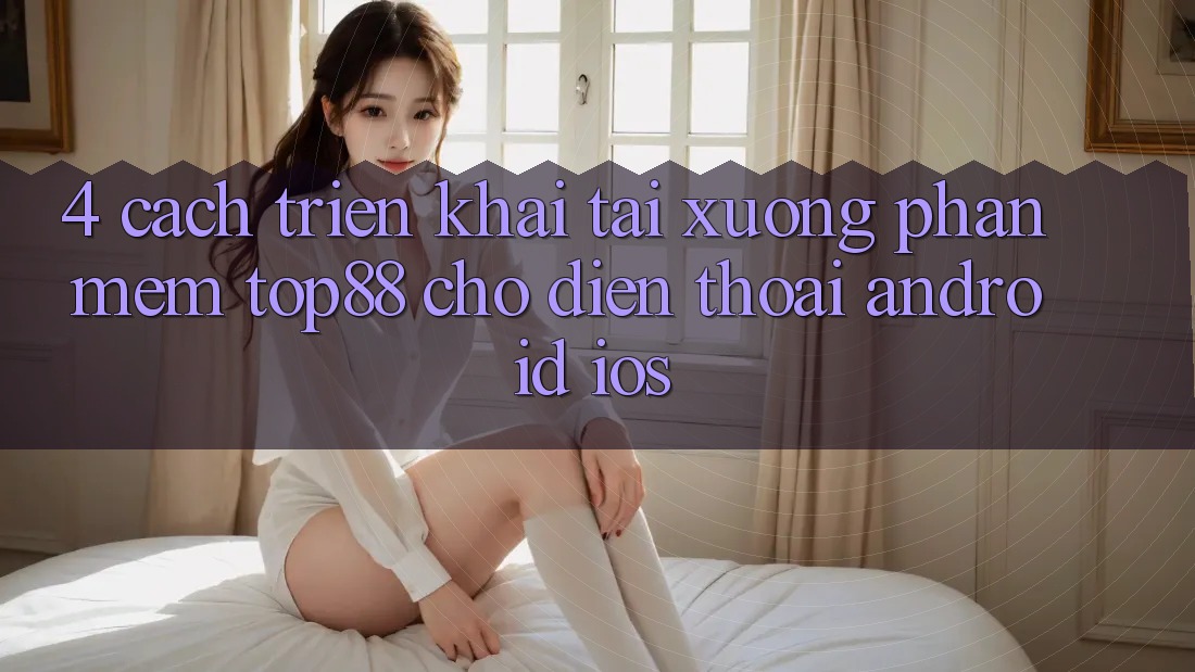 4. Cách triển khai Tải xuống Phần mềm Top88 Cho Điện Thoại (Android & iOS)