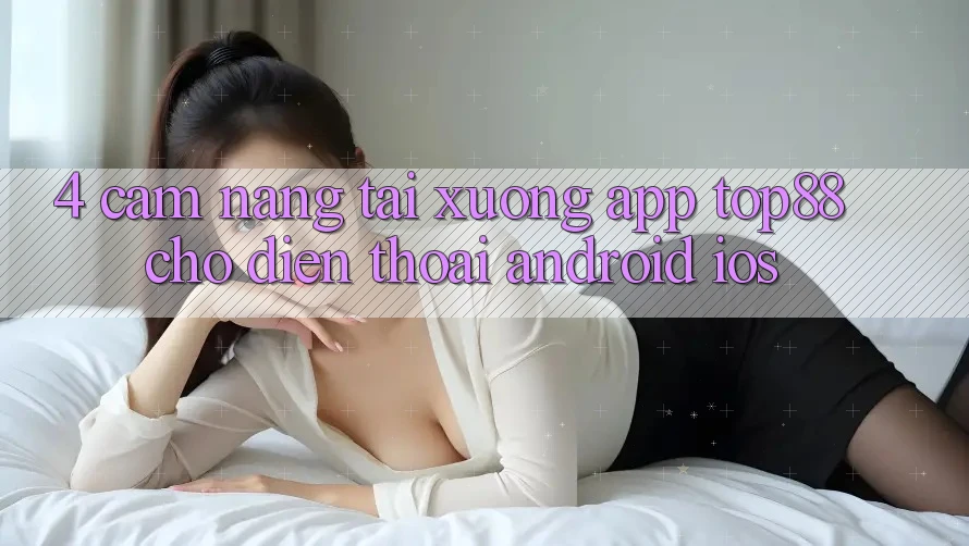 4. Cẩm nang Tải xuống App Top88 Cho Điện Thoại (Android & iOS) 4. Cẩm nang Tải xuống App Top88 Cho Điện Thoại (Android & iOS)