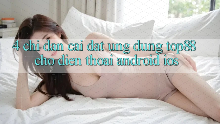 4. Chỉ dẫn Cài đặt Ứng dụng Top88 Cho Điện Thoại (Android & iOS) 4. Chỉ dẫn Cài đặt Ứng dụng Top88 Cho Điện Thoại (Android & iOS)