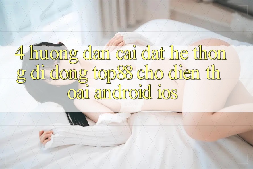4. Hướng Dẫn Cài đặt Hệ thống di động Top88 Cho Điện Thoại (Android & iOS) 4. Hướng Dẫn Cài đặt Hệ thống di động Top88 Cho Điện Thoại (Android & iOS)