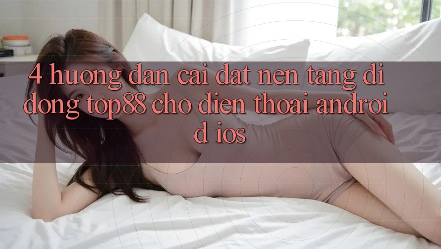 4. Hướng Dẫn Cài đặt Nền tảng di động Top88 Cho Điện Thoại (Android & iOS)