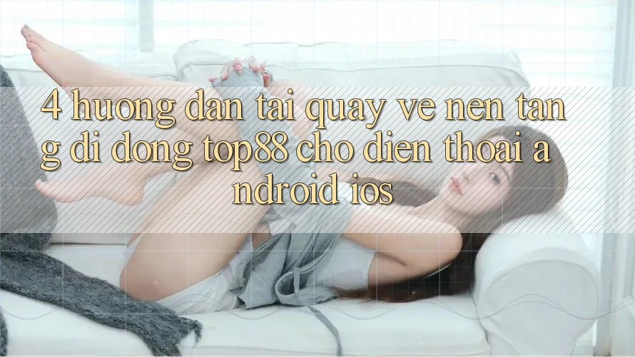 4. Hướng Dẫn Tải quay về Nền tảng di động Top88 Cho Điện Thoại (Android & iOS) 4. Hướng Dẫn Tải quay về Nền tảng di động Top88 Cho Điện Thoại (Android & iOS)