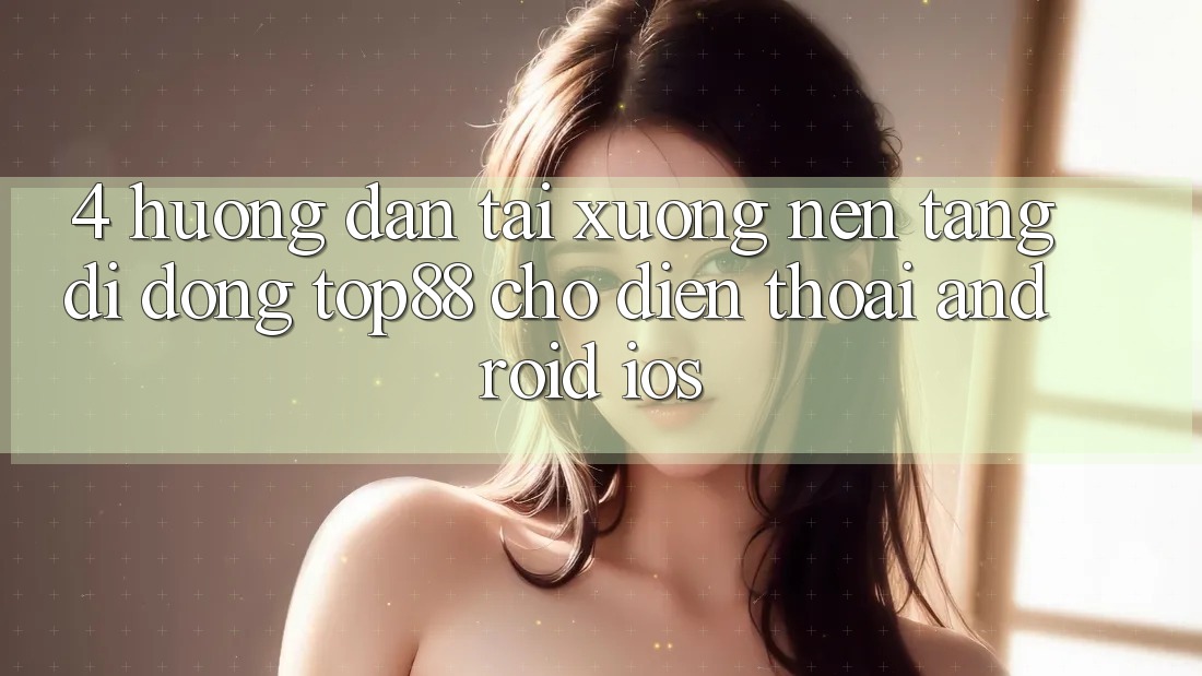 4. Hướng Dẫn Tải xuống Nền tảng di động Top88 Cho Điện Thoại (Android & iOS) 4. Hướng Dẫn Tải xuống Nền tảng di động Top88 Cho Điện Thoại (Android & iOS)