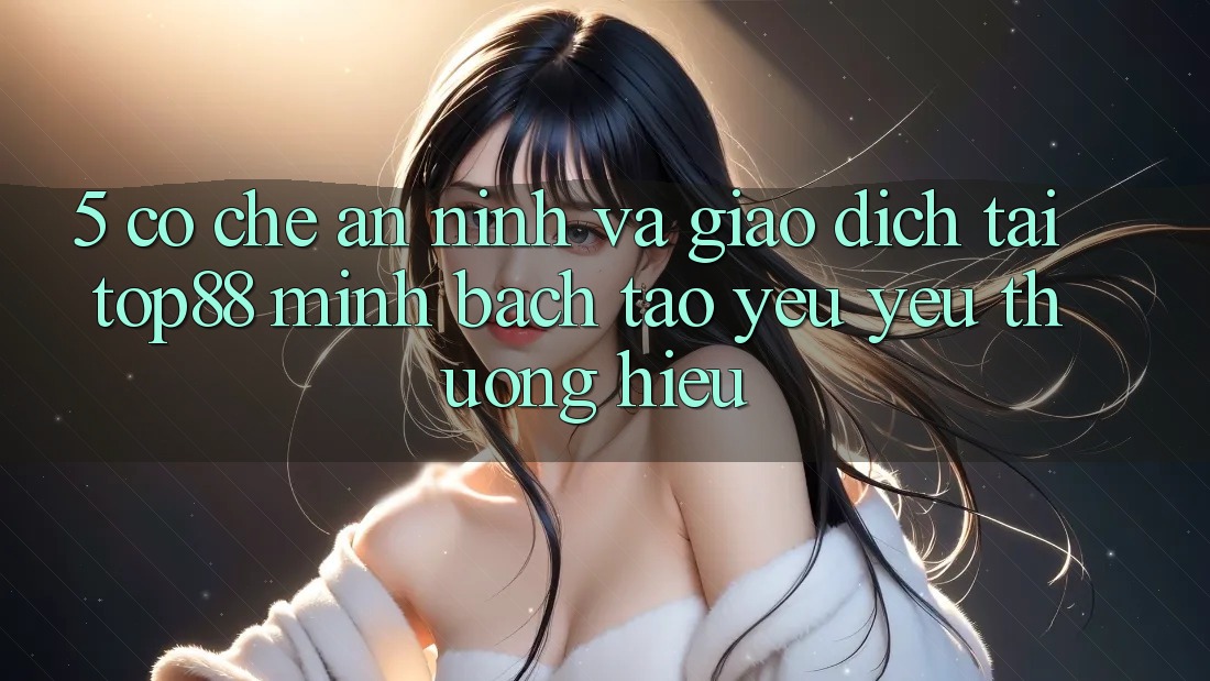 5. Cơ Chế An ninh Và Giao Dịch Tại Top88 - Minh bạch Tạo Yêu yêu thương Hiệu 5. Cơ Chế An ninh Và Giao Dịch Tại Top88 - Minh bạch Tạo Yêu yêu thương Hiệu