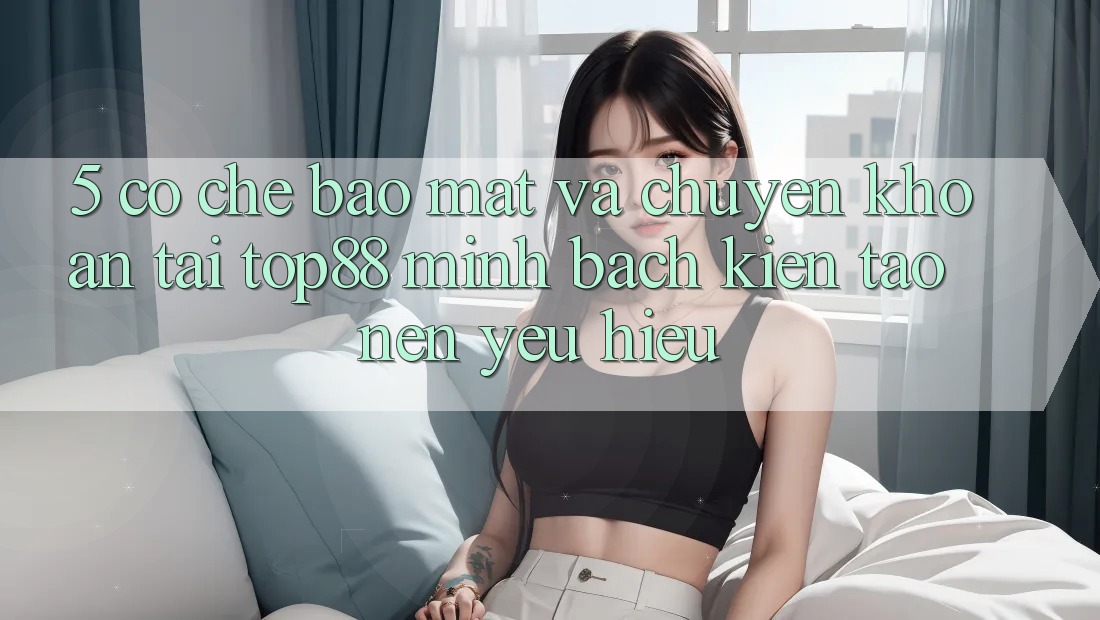5. Cơ Chế Bảo Mật Và Chuyển khoản Tại Top88 - Minh bạch Kiến tạo Nên Yêu Hiệu 5. Cơ Chế Bảo Mật Và Chuyển khoản Tại Top88 - Minh bạch Kiến tạo Nên Yêu Hiệu