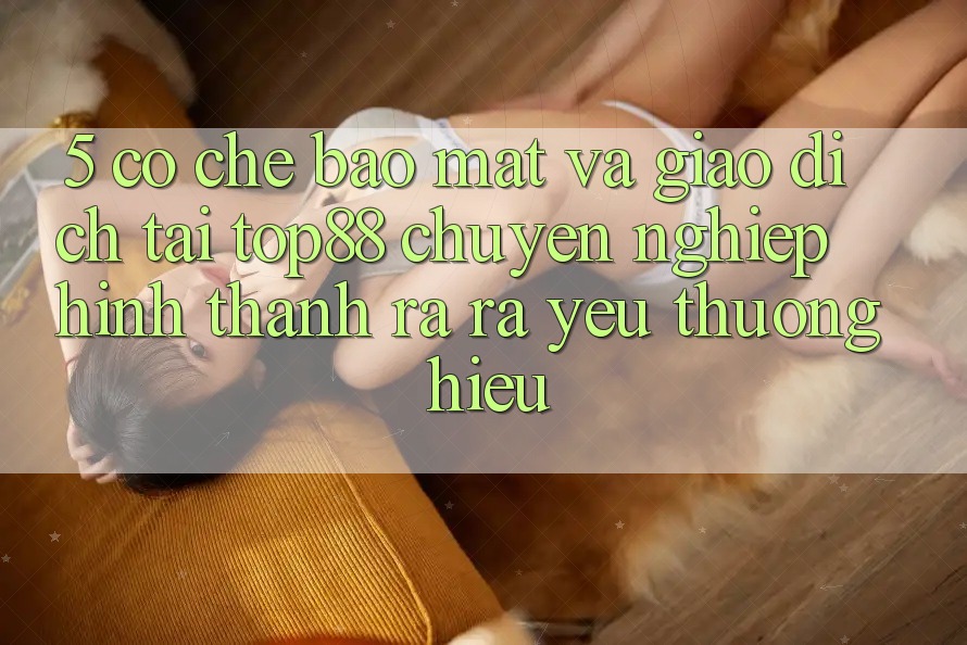 5. Cơ Chế Bảo Mật Và Giao Dịch Tại Top88 - Chuyên nghiệp Hình thành ra ra Yêu thương Hiệu 5. Cơ Chế Bảo Mật Và Giao Dịch Tại Top88 - Chuyên nghiệp Hình thành ra ra Yêu thương Hiệu