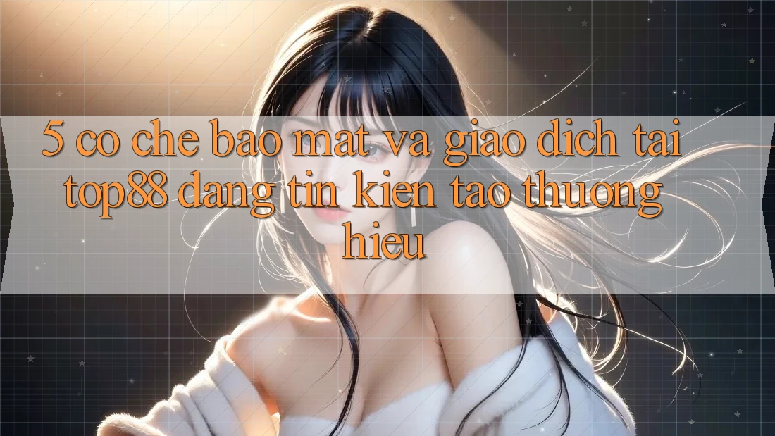 5. Cơ Chế Bảo Mật Và Giao Dịch Tại Top88 - Đáng tin Kiến tạo Thương Hiệu