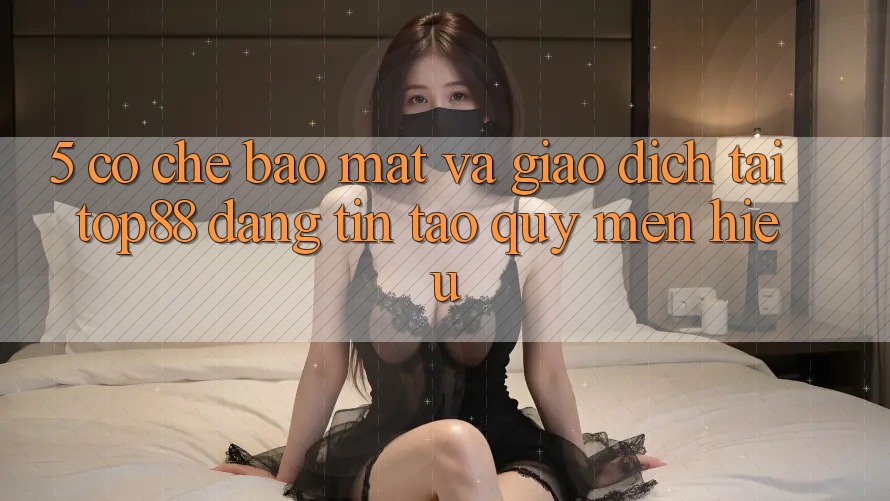 5. Cơ Chế Bảo Mật Và Giao Dịch Tại Top88 - Đáng tin Tạo Quý mến Hiệu