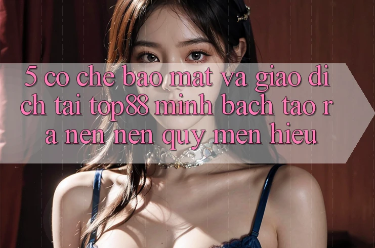 5. Cơ Chế Bảo Mật Và Giao Dịch Tại Top88 - Minh bạch Tạo ra nên Nên Quý mến Hiệu