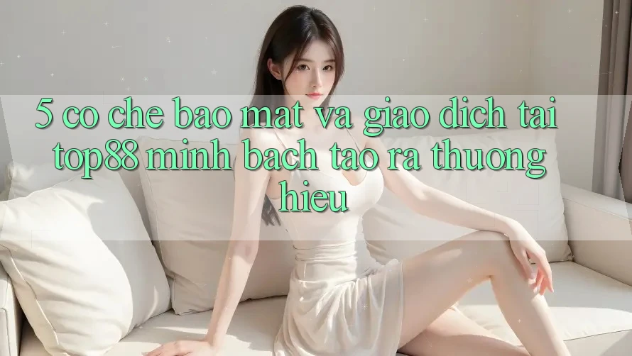5. Cơ Chế Bảo Mật Và Giao Dịch Tại Top88 - Minh bạch Tạo ra Thương Hiệu