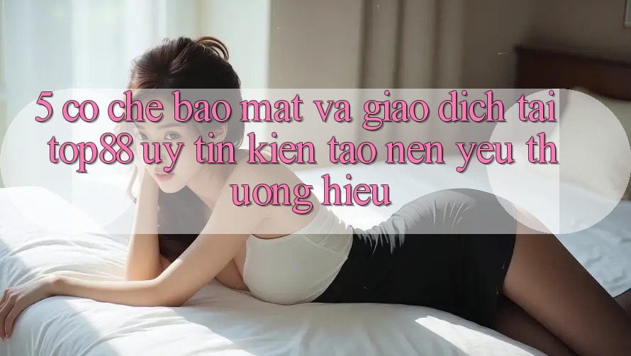 5. Cơ Chế Bảo Mật Và Giao Dịch Tại Top88 - Uy tín Kiến tạo Nên Yêu thương Hiệu 5. Cơ Chế Bảo Mật Và Giao Dịch Tại Top88 - Uy tín Kiến tạo Nên Yêu thương Hiệu