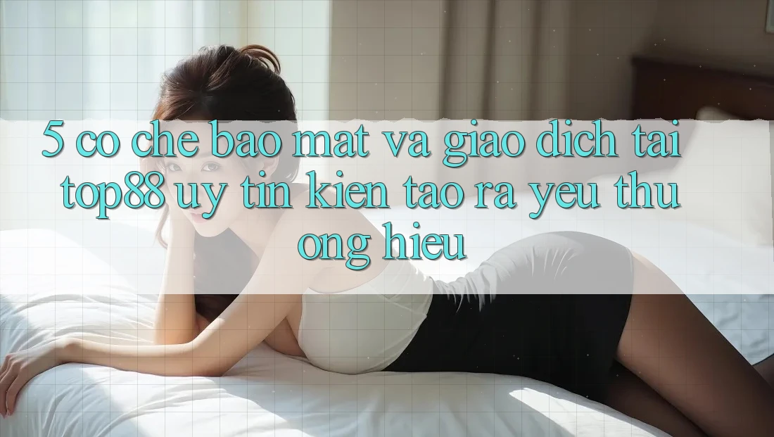5. Cơ Chế Bảo Mật Và Giao Dịch Tại Top88 - Uy Tín Kiến tạo ra Yêu thương Hiệu