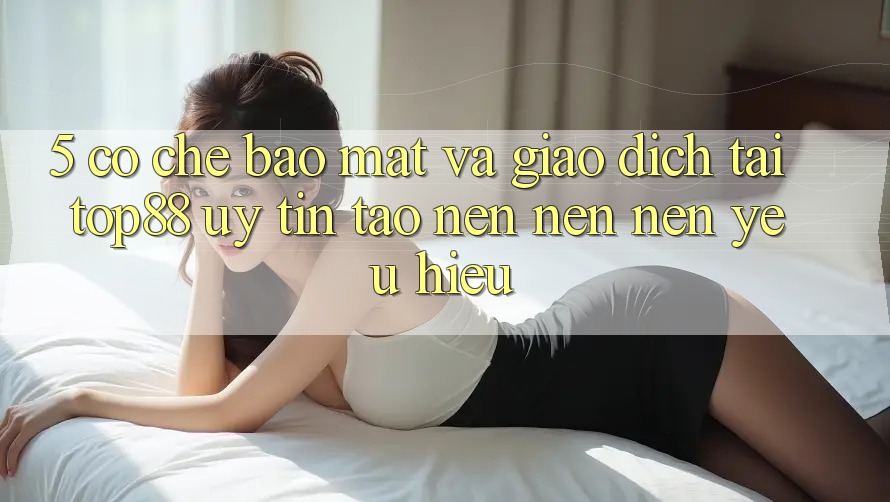 5. Cơ Chế Bảo Mật Và Giao Dịch Tại Top88 - Uy Tín Tạo nên nên Nên Yêu Hiệu
