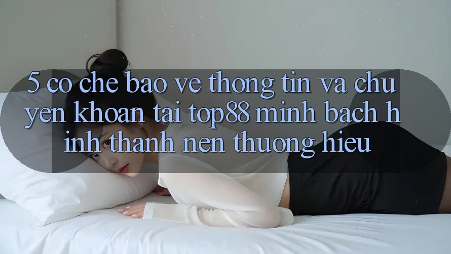 5. Cơ Chế Bảo vệ thông tin Và Chuyển khoản Tại Top88 - Minh bạch Hình thành Nên Thương Hiệu 5. Cơ Chế Bảo vệ thông tin Và Chuyển khoản Tại Top88 - Minh bạch Hình thành Nên Thương Hiệu