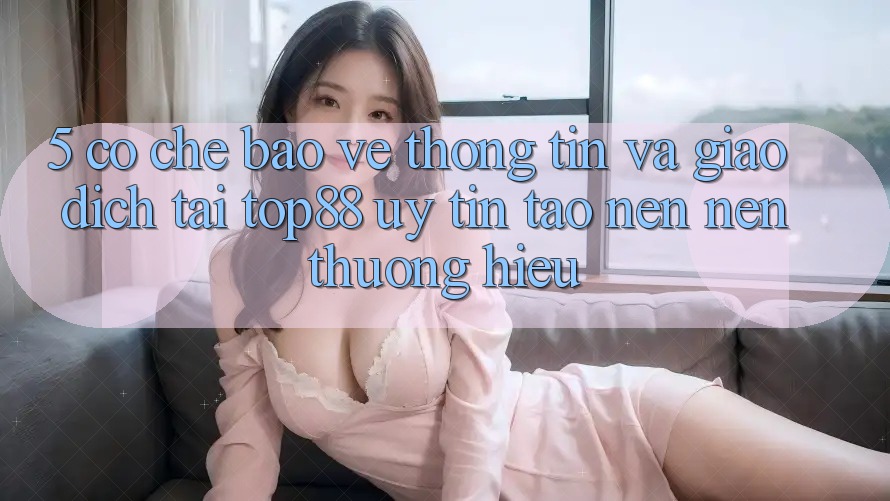 5. Cơ Chế Bảo vệ thông tin Và Giao Dịch Tại Top88 - Uy Tín Tạo nên Nên Thương Hiệu