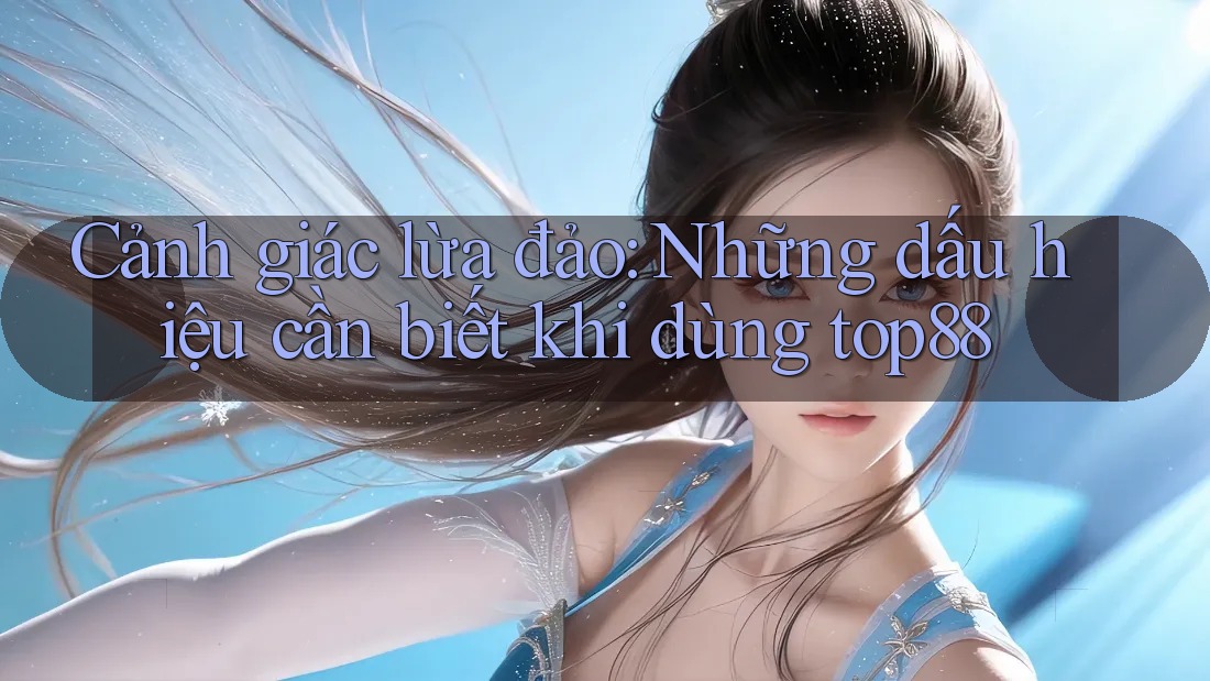 Cảnh giác lừa đảo: Những dấu hiệu cần biết khi dùng top88