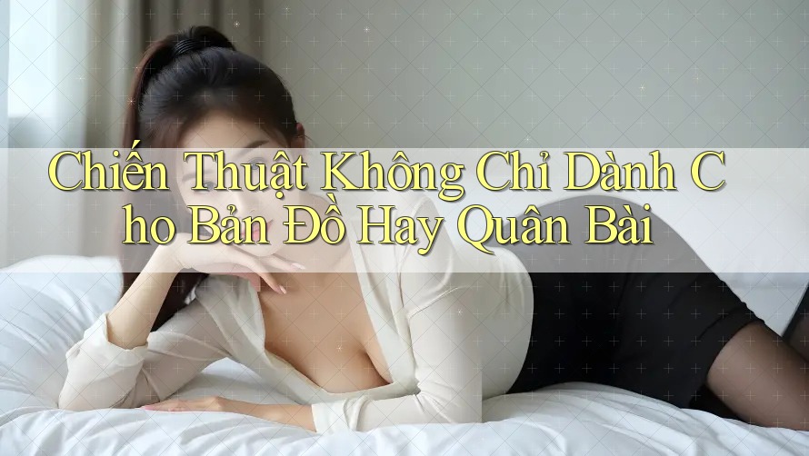 Chiến Thuật Không Chỉ Dành Cho Bản Đồ Hay Quân Bài