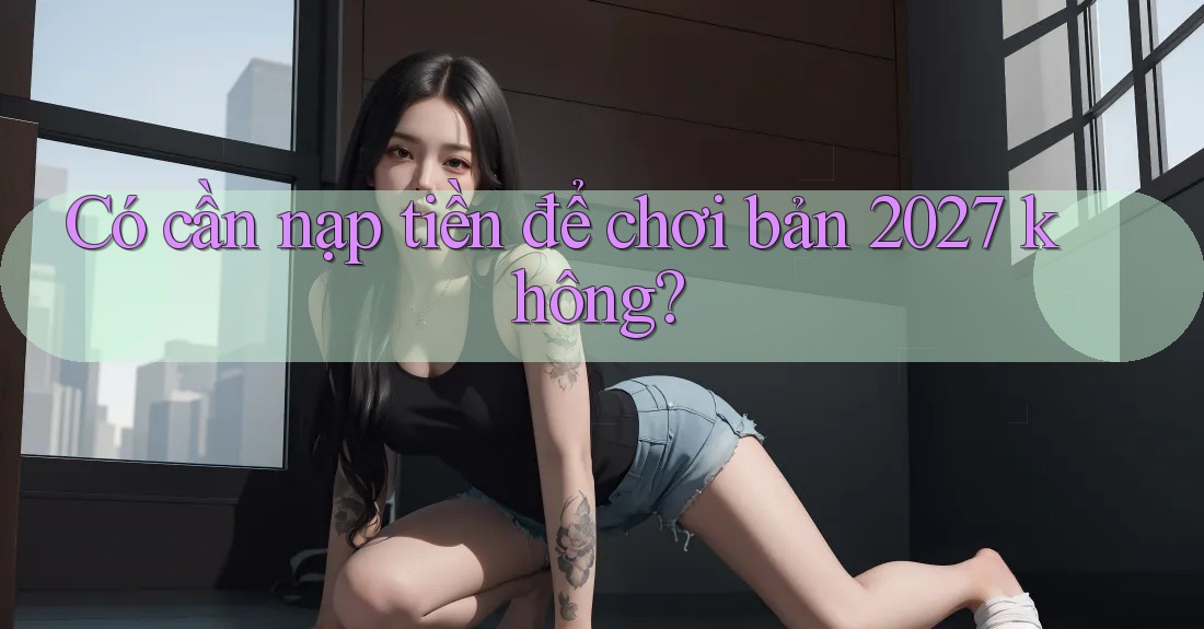 Có cần nạp tiền để chơi bản 2027 không? Có cần nạp tiền để chơi bản 2027 không?