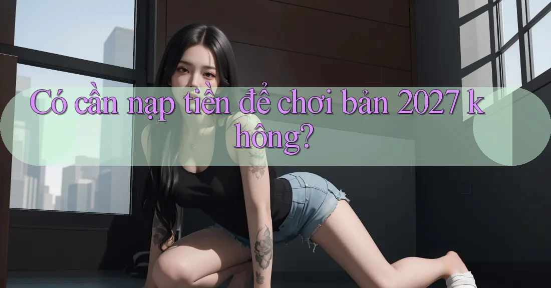 Có cần nạp tiền để chơi bản 2027 không? Có cần nạp tiền để chơi bản 2027 không?