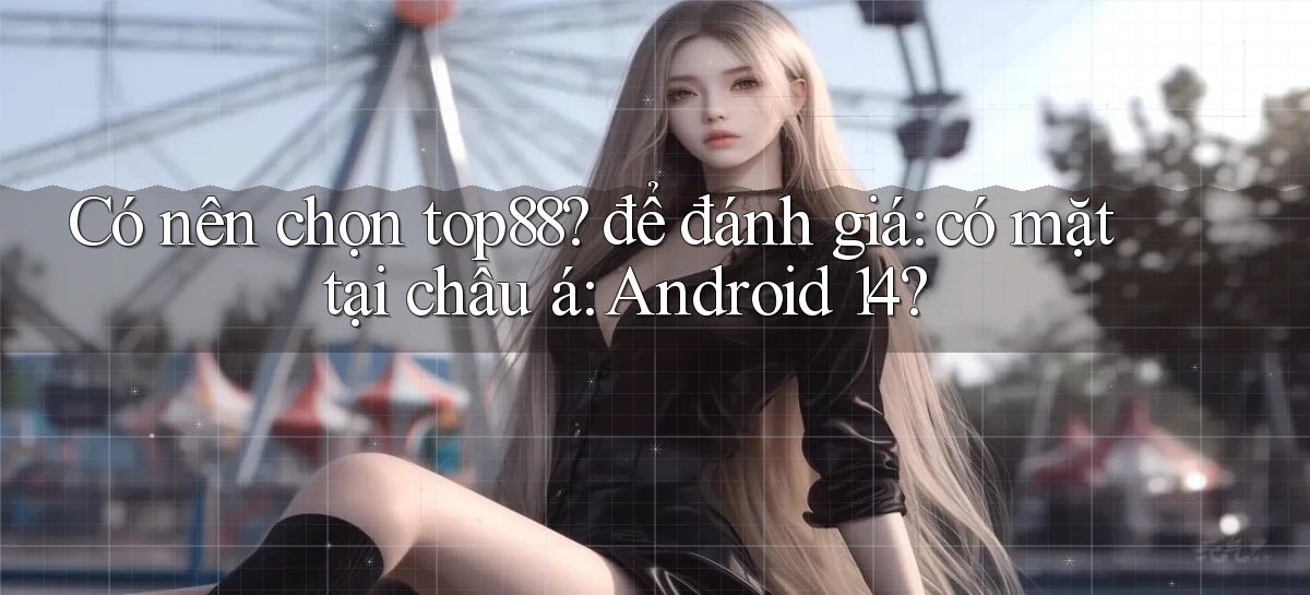 Có nên chọn top88 để đánh giá có mặt tại châu á Android 14