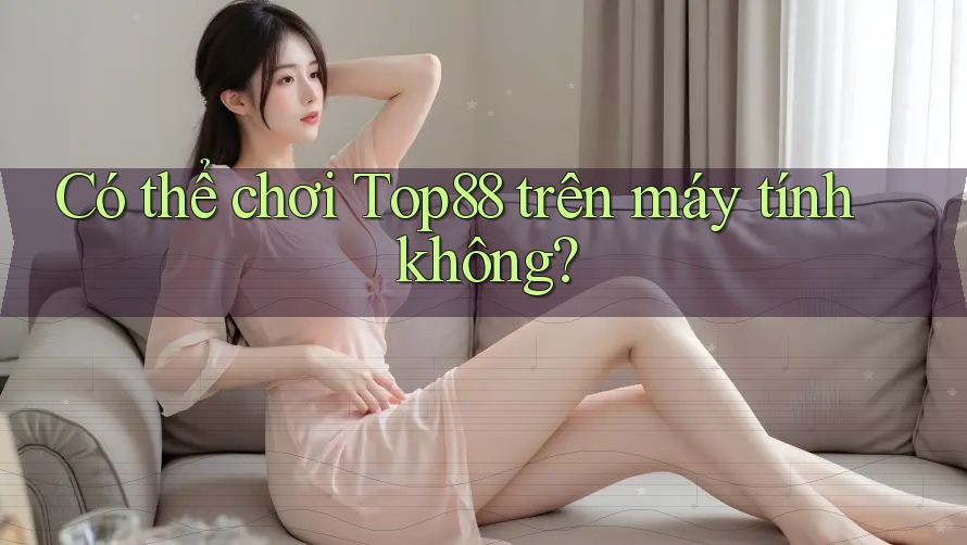Có thể chơi Top88 trên máy tính không?