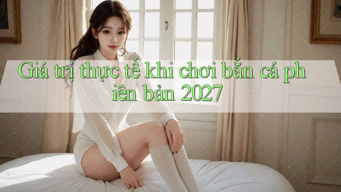 Giá trị thực tế khi chơi bắn cá phiên bản 2027 Giá trị thực tế khi chơi bắn cá phiên bản 2027