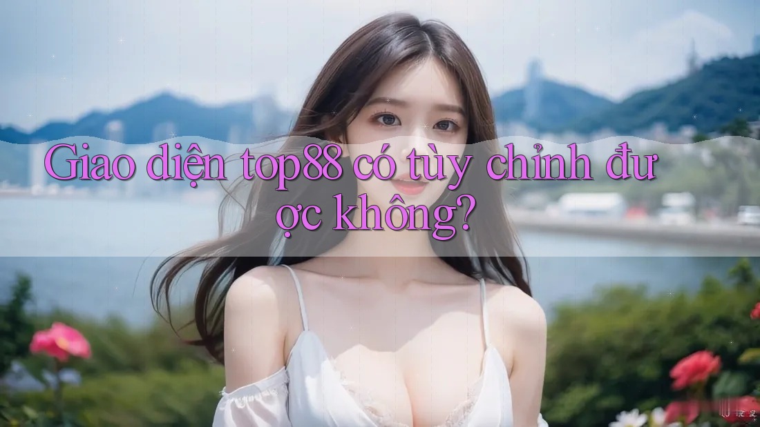 Giao diện top88 có tùy chỉnh được không? Giao diện top88 có tùy chỉnh được không?
