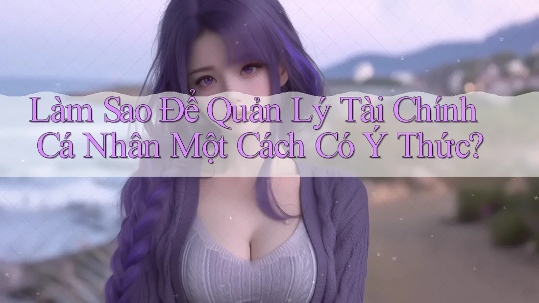Làm Sao Để Quản Lý Tài Chính Cá Nhân Một Cách Có Ý Thức?