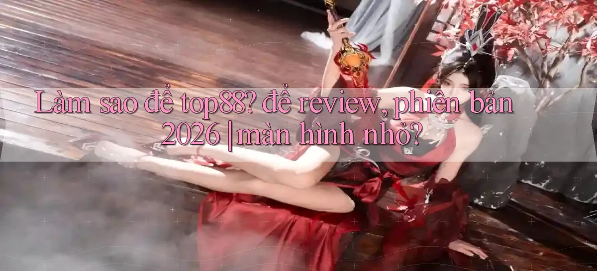 Làm sao để top88 để review, phiên bản 2026 màn hình nhỏ