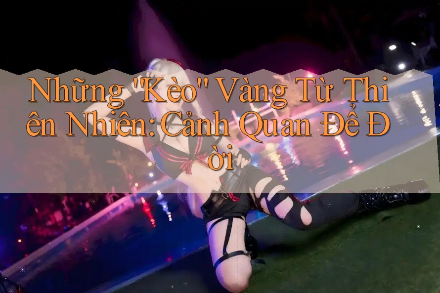 Những “Kèo” Vàng Từ Thiên Nhiên: Cảnh Quan Để Đời Những “Kèo” Vàng Từ Thiên Nhiên: Cảnh Quan Để Đời