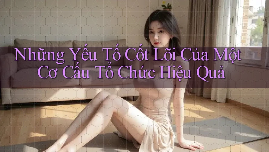 Những Yếu Tố Cốt Lõi Của Một Cơ Cấu Tổ Chức Hiệu Quả