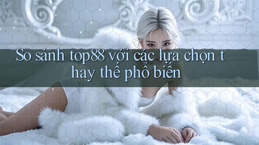 So sánh Top88 với các lựa chọn thay thế phổ biến