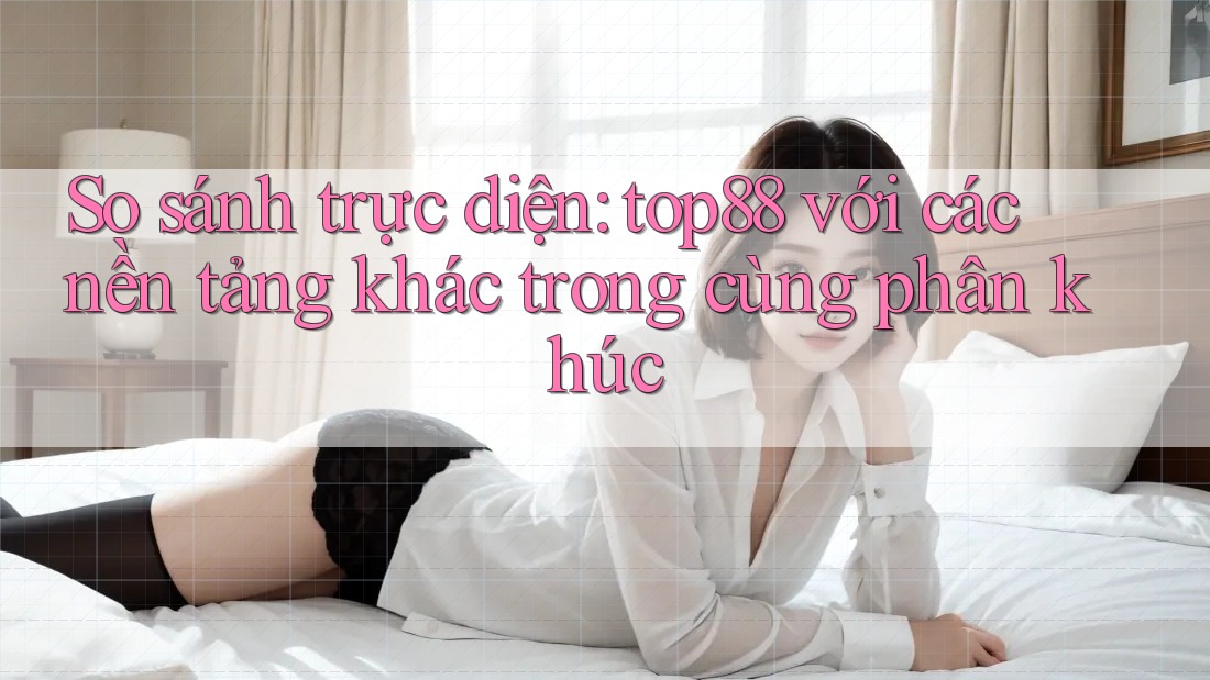 So sánh trực diện: top88 với các nền tảng khác trong cùng phân khúc So sánh trực diện: top88 với các nền tảng khác trong cùng phân khúc